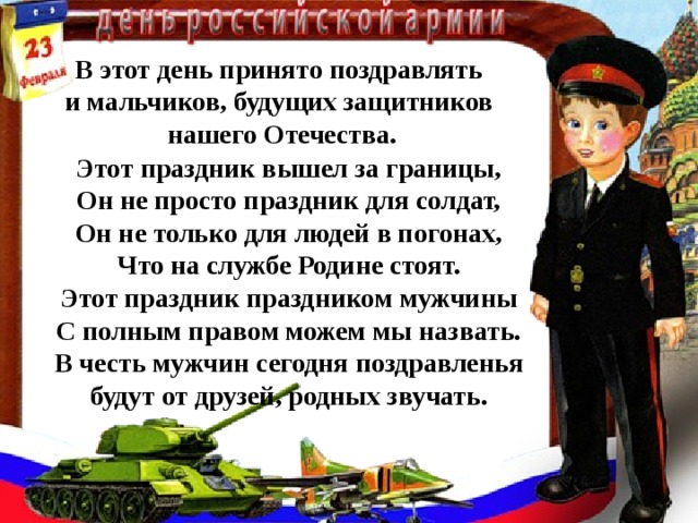 В этот день принято поздравлять и мальчиков, будущих защитников нашего Отечества. Этот праздник вышел за границы, Он не просто праздник для солдат, Он не только для людей в погонах, Что на службе Родине стоят. Этот праздник праздником мужчины С полным правом можем мы назвать. В честь мужчин сегодня поздравленья будут от друзей, родных звучать.  