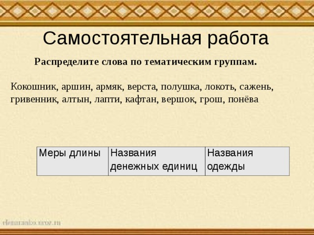 Самостоятельная работа Распределите слова по тематическим группам. Кокошник, аршин, армяк, верста, полушка, локоть, сажень, гривенник, алтын, лапти, кафтан, вершок, грош, понёва Меры длины Названия денежных единиц Названия одежды 