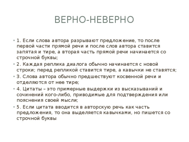 Верно-неверно 1. Если слова автора разрывают предложение, то после первой части прямой речи и после слов автора ставится запятая и тире, а вторая часть прямой речи начинается со строчной буквы; 2. Каждая реплика диалога обычно начинается с новой строки; перед репликой ставится тире, а кавычки не ставятся; 3. Слова автора обычно предшествуют косвенной речи и отделяются от нее тире; 4. Цитаты – это примерные выдержки из высказываний и сочинений кого-либо, приводимые для подтверждения или пояснения своей мысли; 5. Если цитата вводится в авторскую речь как часть предложения, то она выделяется кавычками, но пишется со строчной буквы 