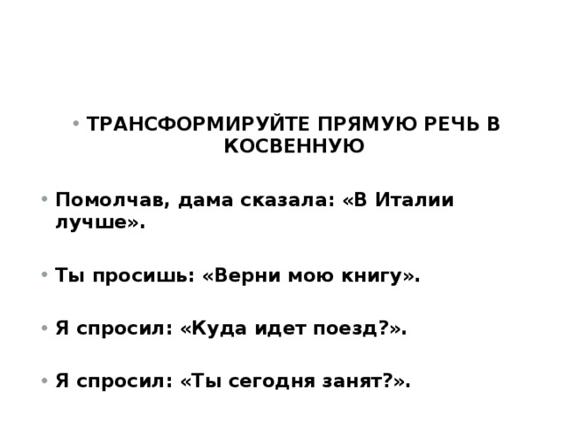 ТРАНСФОРМИРУЙТЕ ПРЯМУЮ РЕЧЬ В КОСВЕННУЮ  Помолчав, дама сказала: «В Италии лучше».  Ты просишь: «Верни мою книгу».  Я спросил: «Куда идет поезд?».  Я спросил: «Ты сегодня занят?». 