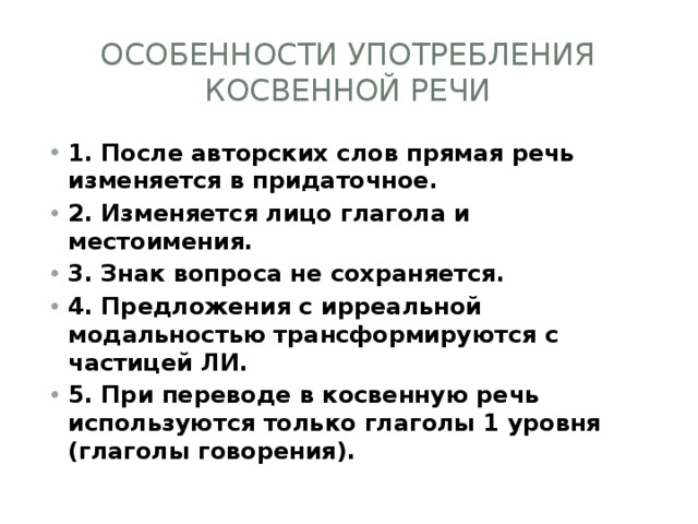 Особенности употребления косвенной речи 1. После авторских слов прямая речь изменяется в придаточное. 2. Изменяется лицо глагола и местоимения. 3. Знак вопроса не сохраняется. 4. Предложения с ирреальной модальностью трансформируются с частицей ЛИ. 5. При переводе в косвенную речь используются только глаголы 1 уровня (глаголы говорения). 