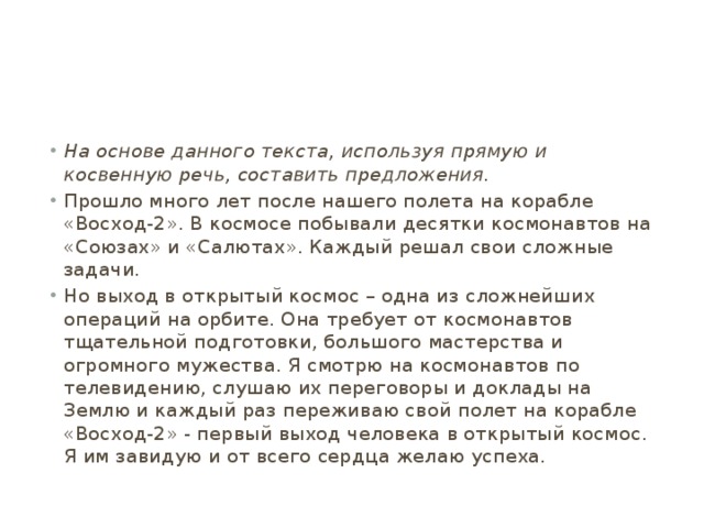 На основе данного текста, используя прямую и косвенную речь, составить предложения. Прошло много лет после нашего полета на корабле «Восход-2». В космосе побывали десятки космонавтов на «Союзах» и «Салютах». Каждый решал свои сложные задачи. Но выход в открытый космос – одна из сложнейших операций на орбите. Она требует от космонавтов тщательной подготовки, большого мастерства и огромного мужества. Я смотрю на космонавтов по телевидению, слушаю их переговоры и доклады на Землю и каждый раз переживаю свой полет на корабле «Восход-2» - первый выход человека в открытый космос. Я им завидую и от всего сердца желаю успеха. 