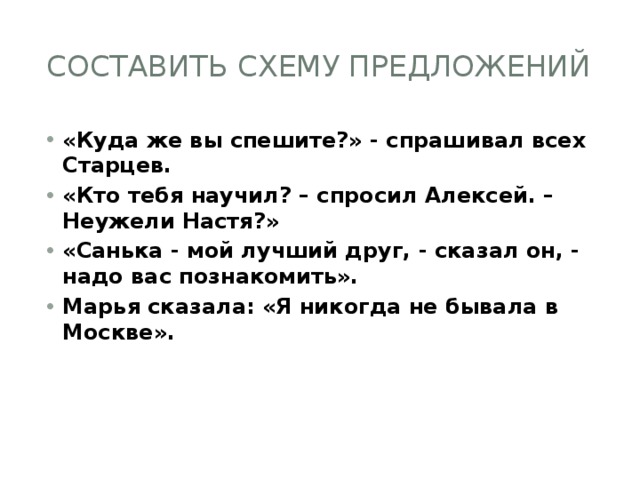 Составить схему предложений «Куда же вы спешите?» - спрашивал всех Старцев. «Кто тебя научил? – спросил Алексей. – Неужели Настя?» «Санька - мой лучший друг, - сказал он, - надо вас познакомить». Марья сказала: «Я никогда не бывала в Москве». 