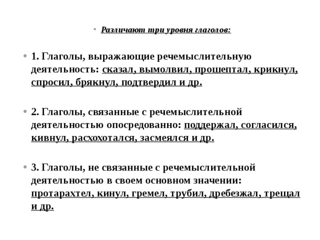 Различают три уровня глаголов:  1. Глаголы, выражающие речемыслительную деятельность: сказал, вымолвил, прошептал, крикнул, спросил, брякнул, подтвердил и др.  2. Глаголы, связанные с речемыслительной деятельностью опосредованно: поддержал, согласился, кивнул, расхохотался, засмеялся и др.  3. Глаголы, не связанные с речемыслительной деятельностью в своем основном значении: протарахтел, кинул, гремел, трубил, дребезжал, трещал и др. 