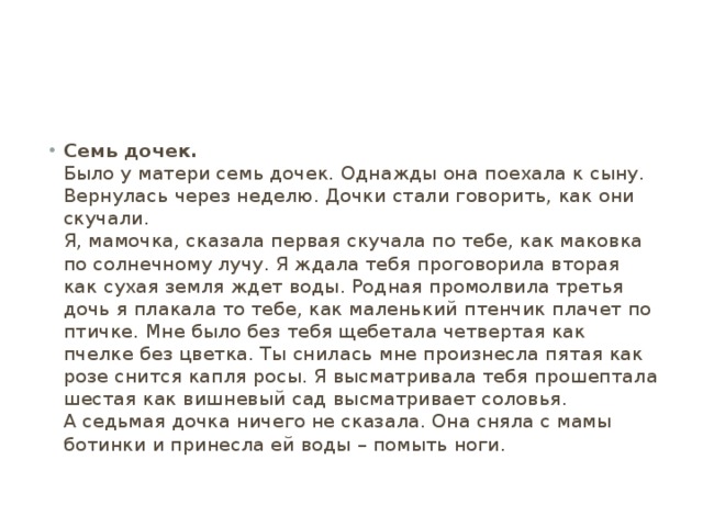 Семь дочек.  Было у матери семь дочек. Однажды она поехала к сыну. Вернулась через неделю. Дочки стали говорить, как они скучали.  Я, мамочка, сказала первая скучала по тебе, как маковка по солнечному лучу. Я ждала тебя проговорила вторая как сухая земля ждет воды. Родная промолвила третья дочь я плакала то тебе, как маленький птенчик плачет по птичке. Мне было без тебя щебетала четвертая как пчелке без цветка. Ты снилась мне произнесла пятая как розе снится капля росы. Я высматривала тебя прошептала шестая как вишневый сад высматривает соловья.  А седьмая дочка ничего не сказала. Она сняла с мамы ботинки и принесла ей воды – помыть ноги. 