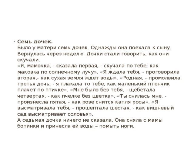 Семь дочек.  Было у матери семь дочек. Однажды она поехала к сыну. Вернулась через неделю. Дочки стали говорить, как они скучали.  «Я, мамочка, - сказала первая, - скучала по тебе, как маковка по солнечному лучу». «Я ждала тебя, - проговорила вторая,- как сухая земля ждет воды». «Родная, - промолвила третья дочь, - я плакала то тебе, как маленький птенчик плачет по птичке». «Мне было без тебя, - щебетала четвертая, - как пчелке без цветка». «Ты снилась мне, - произнесла пятая, - как розе снится капля росы». «Я высматривала тебя, - прошептала шестая, - как вишневый сад высматривает соловья».  А седьмая дочка ничего не сказала. Она сняла с мамы ботинки и принесла ей воды – помыть ноги. 