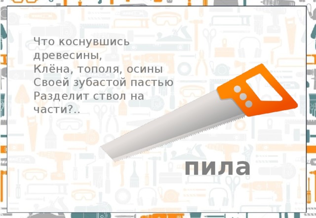 Что коснувшись древесины, Клёна, тополя, осины  Своей зубастой пастью  Разделит ствол на части?.. пила 