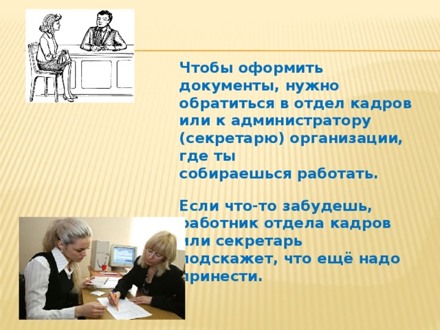 Чтобы оформить документы, нужно обратиться в отдел кадров или к администратору (секретарю) организации, где ты собираешься работать.  Если что-то забудешь, работник отдела кадров или секретарь подскажет, что ещё надо принести. 