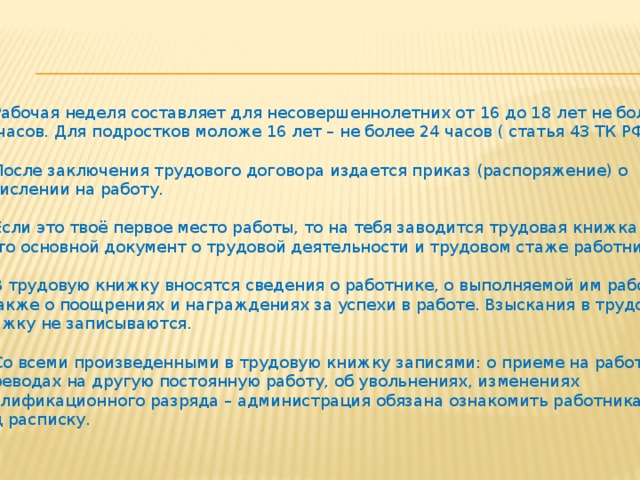 4. Рабочая неделя составляет для несовершеннолетних от 16 до 18 лет не более 36 часов. Для подростков моложе 16 лет – не более 24 часов ( статья 43 ТК РФ). 5. После заключения трудового договора издается приказ (распоряжение) о зачислении на работу. 6. Если это твоё первое место работы, то на тебя заводится трудовая книжка  - это основной документ о трудовой деятельности и трудовом стаже работника. 7. В трудовую книжку вносятся сведения о работнике, о выполняемой им работе, а также о поощрениях и награждениях за успехи в работе. Взыскания в трудовую книжку не записываются. 8. Со всеми произведенными в трудовую книжку записями: о приеме на работу, переводах на другую постоянную работу, об увольнениях, изменениях квалификационного разряда – администрация обязана ознакомить работника под расписку. 