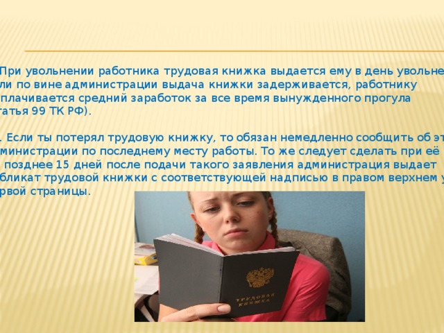 9. При увольнении работника трудовая книжка выдается ему в день увольнения. Если по вине администрации выдача книжки задерживается, работнику выплачивается средний заработок за все время вынужденного прогула (статья 99 ТК РФ). 10. Если ты потерял трудовую книжку, то обязан немедленно сообщить об этом администрации по последнему месту работы. То же следует сделать при её порче. Не позднее 15 дней после подачи такого заявления администрация выдает дубликат трудовой книжки с соответствующей надписью в правом верхнем углу первой страницы. 