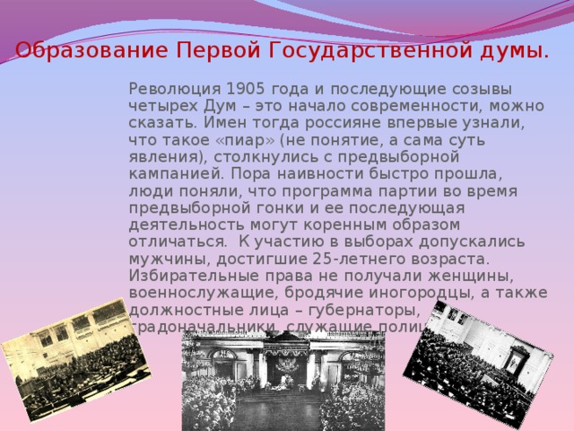 Образование Первой Государственной думы.  Революция 1905 года и последующие созывы четырех Дум – это начало современности, можно сказать. Имен тогда россияне впервые узнали, что такое «пиар» (не понятие, а сама суть явления), столкнулись с предвыборной кампанией. Пора наивности быстро прошла, люди поняли, что программа партии во время предвыборной гонки и ее последующая деятельность могут коренным образом отличаться. К участию в выборах допускались мужчины, достигшие 25-летнего возраста. Избирательные права не получали женщины, военнослужащие, бродячие иногородцы, а также должностные лица – губернаторы, градоначальники, служащие полиции. 
