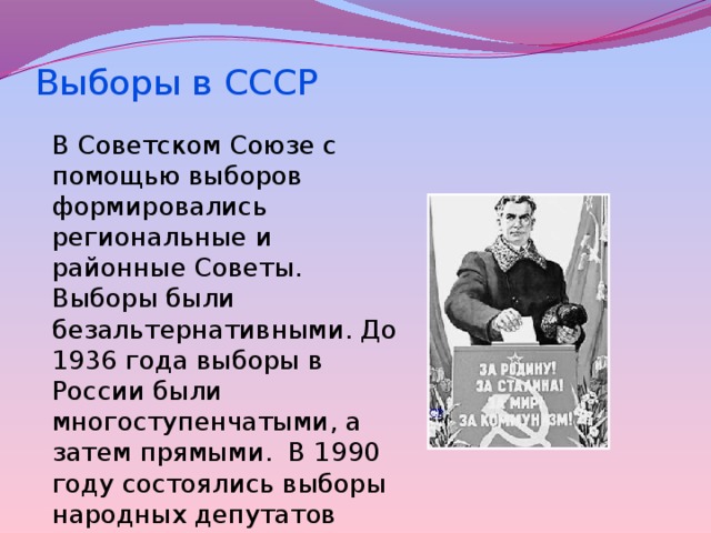 Выборы в СССР    В Советском Союзе с помощью выборов формировались региональные и районные Советы. Выборы были безальтернативными. До 1936 года выборы в России были многоступенчатыми, а затем прямыми. В 1990 году состоялись выборы народных депутатов РСФСР. 