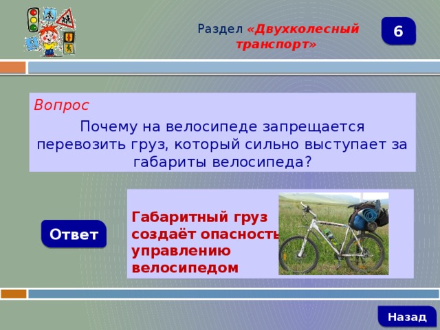 Раздел  «Двухколесный транспорт» 6 Вопрос Почему на велосипеде запрещается перевозить груз, который сильно выступает за габариты велосипеда?     Габаритный груз создаёт опасность управлению велосипедом Ответ   Назад 