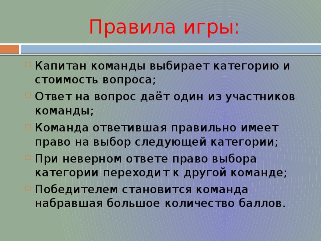 Правила игры: Капитан команды выбирает категорию и стоимость вопроса; Ответ на вопрос даёт один из участников команды; Команда ответившая правильно имеет право на выбор следующей категории; При неверном ответе право выбора категории переходит к другой команде; Победителем становится команда набравшая большое количество баллов. 