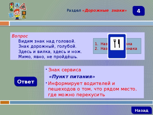 Раздел  «Дорожные знаки» 4 Вопрос Видим знак над головой. Знак дорожный, голубой. Здесь и вилка, здесь и нож. Мимо, явно, не пройдёшь. Название знака Назначение знака  Знак сервиса  «Пункт питания» Информирует водителей и пешеходов о том, что рядом место, где можно перекусить Ответ   Назад 