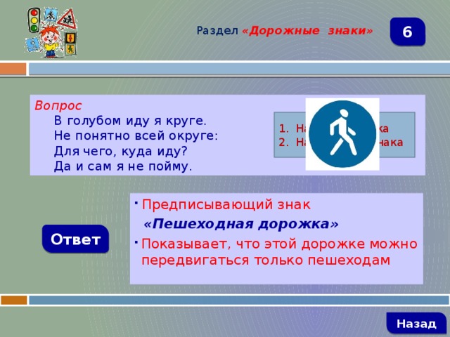 Раздел  «Дорожные знаки» 6 Вопрос В голубом иду я круге. Не понятно всей округе: Для чего, куда иду? Да и сам я не пойму. Название знака Назначение знака  Предписывающий знак  «Пешеходная дорожка» Показывает, что этой дорожке можно передвигаться только пешеходам Ответ   Назад 