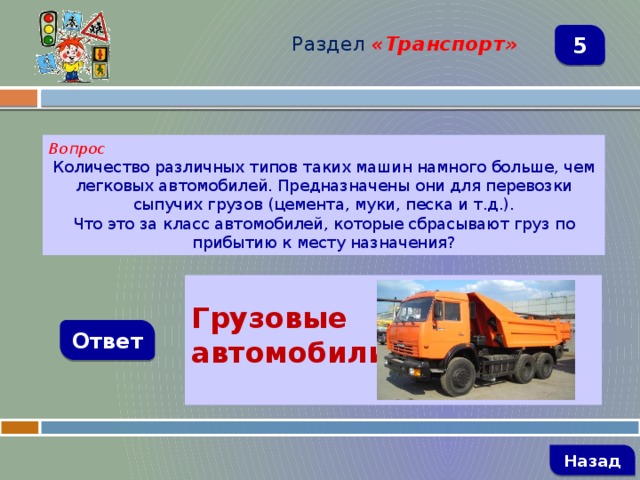 Раздел  «Транспорт» 5 Вопрос Количество различных типов таких машин намного больше, чем легковых автомобилей. Предназначены они для перевозки сыпучих грузов (цемента, муки, песка и т.д.). Что это за класс автомобилей, которые сбрасывают груз по прибытию к месту назначения?  Грузовые автомобили  Ответ   Назад 