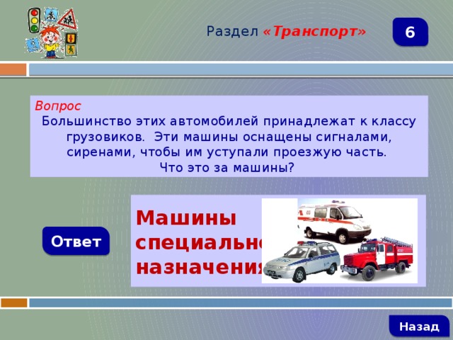 Раздел  «Транспорт» 6 Вопрос Большинство этих автомобилей принадлежат к классу грузовиков. Эти машины оснащены сигналами, сиренами, чтобы им уступали проезжую часть. Что это за машины?   Машины специального назначения Ответ   Назад 