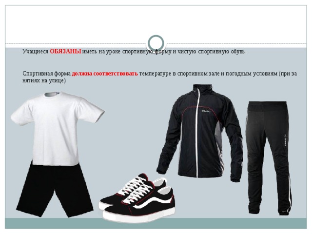   Учащиеся ОБЯЗАНЫ иметь на уроке спортивную форму и чистую спортивную обувь.    Спортивная форма должна соответствовать температуре в спортивном зале и погодным условиям (при занятиях на улице)   