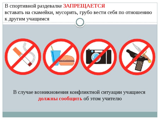  В спортивной раздевалке ЗАПРЕЩАЕТСЯ   вставать на скамейки, мусорить, грубо вести себя по отношению к другим учащимся В случае возникновения конфликтной ситуации учащиеся должны сообщить об этом учителю 