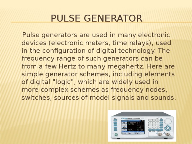 Pulse generator  Pulse generators are used in many electronic devices (electronic meters, time relays), used in the configuration of digital technology. The frequency range of such generators can be from a few Hertz to many megahertz. Here are simple generator schemes, including elements of digital 