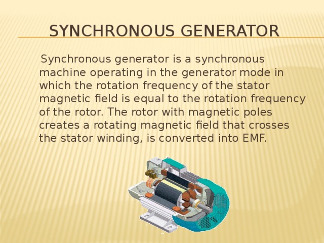 Synchronous generator  Synchronous generator is a synchronous machine operating in the generator mode in which the rotation frequency of the stator magnetic field is equal to the rotation frequency of the rotor. The rotor with magnetic poles creates a rotating magnetic field that crosses the stator winding, is converted into EMF. 