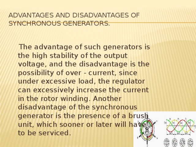 Advantages and disadvantages of synchronous generators.  The advantage of such generators is the high stability of the output voltage, and the disadvantage is the possibility of over - current, since under excessive load, the regulator can excessively increase the current in the rotor winding. Another disadvantage of the synchronous generator is the presence of a brush unit, which sooner or later will have to be serviced. 