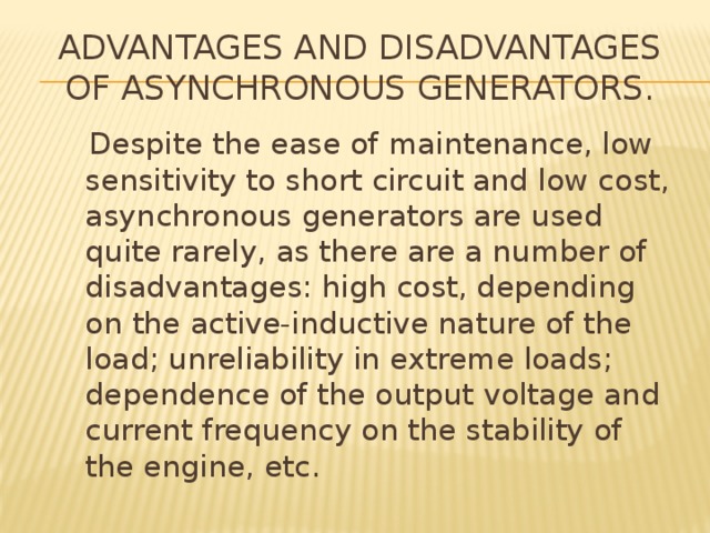 Advantages and disadvantages of asynchronous generators.   Despite the ease of maintenance, low sensitivity to short circuit and low cost, asynchronous generators are used quite rarely, as there are a number of disadvantages: high cost, depending on the active-inductive nature of the load; unreliability in extreme loads; dependence of the output voltage and current frequency on the stability of the engine, etc. 
