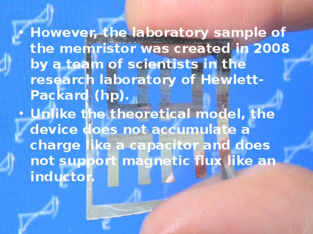  However, the laboratory sample of the memristor was created in 2008 by a team of scientists in the research laboratory of Hewlett-Packard (hp). Unlike the theoretical model, the device does not accumulate a charge like a capacitor and does not support magnetic flux like an inductor. 