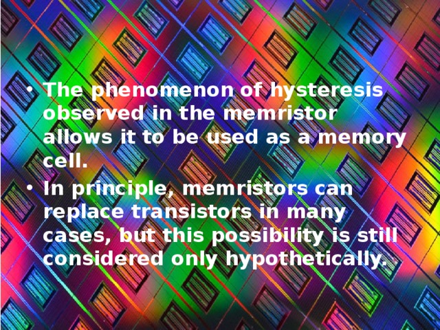 The phenomenon of hysteresis observed in the memristor allows it to be used as a memory cell. In principle, memristors can replace transistors in many cases, but this possibility is still considered only hypothetically. 