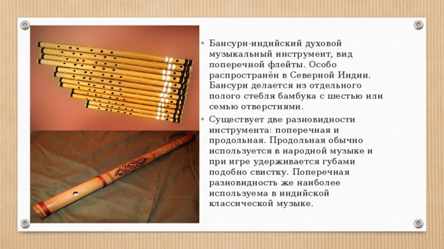 Бансури-индийский духовой музыкальный инструмент, вид поперечной флейты. Особо распространён в Северной Индии. Бансури делается из отдельного полого стебля бамбука с шестью или семью отверстиями. Существует две разновидности инструмента: поперечная и продольная. Продольная обычно используется в народной музыке и при игре удерживается губами подобно свистку. Поперечная разновидность же наиболее используема в индийской классической музыке. 