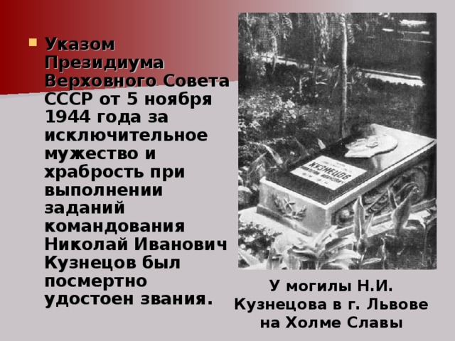 Указом Президиума Верховного Совета СССР от 5 ноября 1944 года за исключительное мужество и храбрость при выполнении заданий командования Николай Иванович Кузнецов был посмертно удостоен звания. У могилы Н.И. Кузнецова в г. Львове на Холме Славы 