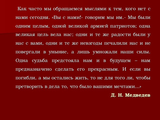  Как часто мы обращаемся мыслями к тем, кого нет с нами сегодня. «Вы с нами!- говорим мы им.- Мы были одним целым, одной великой армией патриотов; одна великая цель вела нас; одни и те же радости были у нас с вами, одни и те же невзгоды печалили нас и не повергали в уныние, а лишь умножали наши силы. Одна судьба предстояла нам и в будущем – нам предназначено сделать его прекрасным. И если вы погибли, а мы остались жить, то не для того ли, чтобы претворить в дела то, что было вашими мечтами…» Д. Н. Медведев  