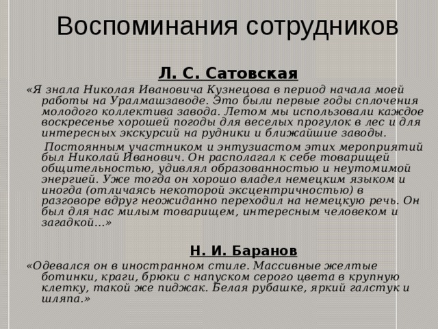 Воспоминания сотрудников  Л. С. Сатовская «Я знала Николая Ивановича Кузнецова в период начала моей работы на Уралмашзаводе. Это были первые годы сплочения молодого коллектива завода. Летом мы использовали каждое воскресенье хорошей погоды для веселых прогулок в лес и для интересных экскурсий на рудники и ближайшие заводы.  Постоянным участником и энтузиастом этих мероприятий был Николай Иванович. Он располагал к себе товарищей общительностью, удивлял образованностью и неутомимой энергией. Уже тогда он хорошо владел немецким языком и иногда (отличаясь некоторой эксцентричностью) в разговоре вдруг неожиданно переходил на немецкую речь. Он был для нас милым товарищем, интересным человеком и загадкой...»   Н. И. Баранов «Одевался он в иностранном стиле. Массивные желтые ботинки, краги, брюки с напуском серого цвета в крупную клетку, такой же пиджак. Белая рубашке, яркий галстук и шляпа.» 