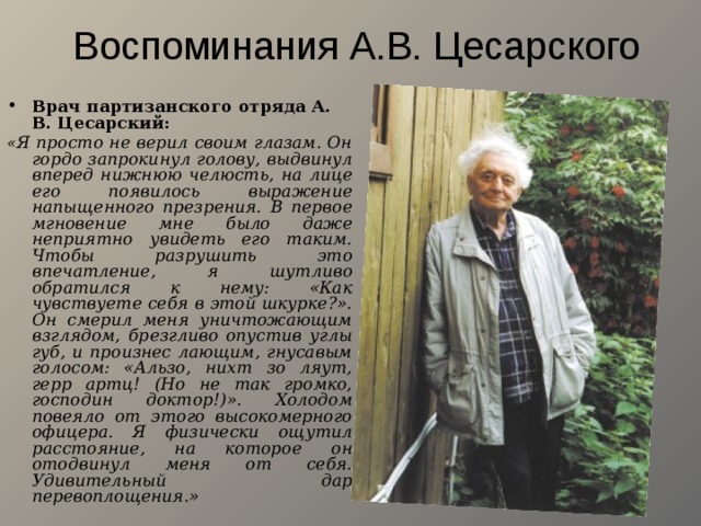 Воспоминания А.В. Цесарского Врач партизанского отряда А. В. Цесарский: « Я просто не верил своим глазам. Он гордо запрокинул голову, выдвинул вперед нижнюю челюсть, на лице его появилось выражение напыщенного презрения. В первое мгновение мне было даже неприятно увидеть его таким. Чтобы разрушить это впечатление, я шутливо обратился к нему: «Как чувствуете себя в этой шкурке?». Он смерил меня уничтожающим взглядом, брезгливо опустив углы губ, и произнес лающим, гнусавым голосом: «Альзо, нихт зо ляут, герр артц! (Но не так громко, господин доктор!)». Холодом повеяло от этого высокомерного офицера. Я физически ощутил расстояние, на которое он отодвинул меня от себя. Удивительный дар перевоплощения.» 