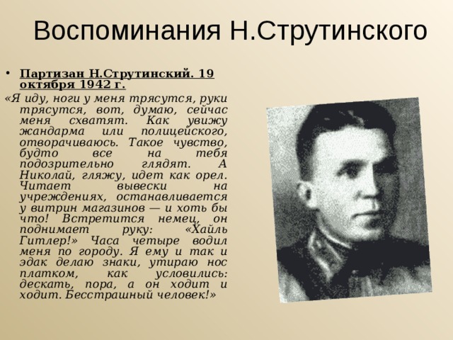 Воспоминания Н.Струтинского Партизан Н.Струтинский. 19 октября 1942 г. «Я иду, ноги у меня трясутся, руки трясутся, вот, думаю, сейчас меня схватят. Как увижу жандарма или полицейского, отворачиваюсь. Такое чувство, будто все на тебя подозрительно глядят. А Николай, гляжу, идет как орел. Читает вывески на учреждениях, останавливается у витрин магазинов — и хоть бы что! Встретится немец, он поднимает руку: «Хайль Гитлер!» Часа четыре водил меня по городу. Я ему и так и эдак делаю знаки, утираю нос платком, как условились: дескать, пора, а он ходит и ходит. Бесстрашный человек!» 