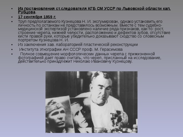 Из постановления ст.следователя КГБ СМ УССР по Львовской области кап. Рубцова . 17 сентября 1959 г. Труп предполагаемого Кузнецова Н. И. эксгумирован, однако установить его личность по останкам не представилось возможным. Вместе с тем судебно-медицинской экспертизой установлено наличие ряда признаков, как-то: рост, строение черепа, нижней челюсти, расположению и дефектов зубов, отсутствие кисти правой руки, которые убедительно доказывают сходство со словесным портретом Кузнецова Н. И. Из заключения зав. лабораторией пластической реконструкции   Института этнографии АН СССР проф. М. Герасимова    Полное совмещение морфологических данных черепа с прижизненной фотографией дает право считать, что череп, присланный на исследование, действительно принадлежит Николаю Ивановичу Кузнецову. 