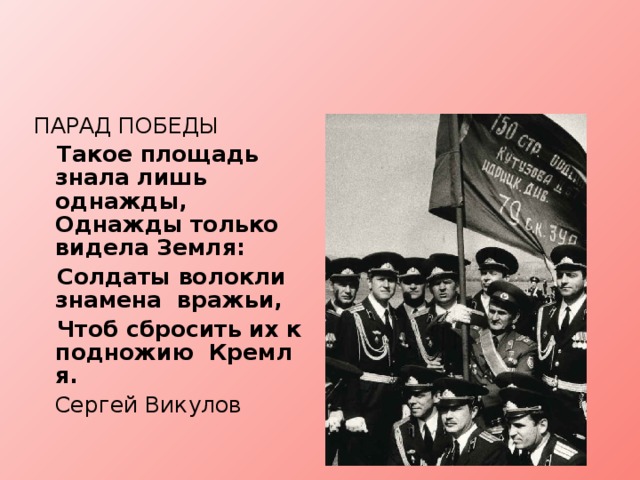 ПАРАД ПОБЕДЫ  Такое площадь знала лишь  однажды, Однажды только видела Земля:  Солдаты волокли знамена  вражьи,  Чтоб сбросить их к подножию  Кремля.    Сергей Викулов   