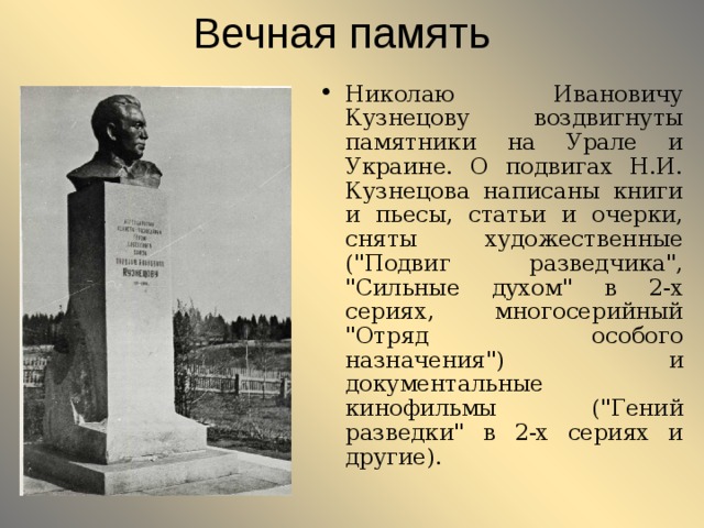 Вечная память Николаю Ивановичу Кузнецову воздвигнуты памятники на Урале и Украине. О подвигах Н.И. Кузнецова написаны книги и пьесы, статьи и очерки, сняты художественные (