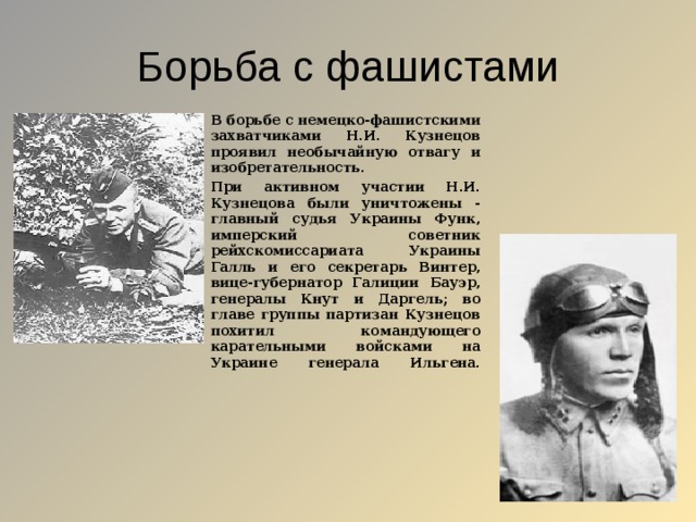 Борьба с фашистами В борьбе с немецко-фашистскими захватчиками Н.И. Кузнецов проявил необычайную отвагу и изобретательность. При активном участии Н.И. Кузнецова были уничтожены - главный судья Украины Функ, имперский советник рейхскомиссариата Украины Галль и его секретарь Винтер, вице-губернатор Галиции Бауэр, генералы Кнут и Даргель; во главе группы партизан Кузнецов похитил командующего карательными войсками на Украине генерала Ильгена.    