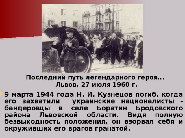Последний путь легендарного героя...  Львов, 27 июля 1960 г. 9 марта 1944 года Н. И. Кузнецов погиб, когда его захватили украинские националисты - бандеровцы в селе Боратин Бродовского района Львовской области. Видя полную безвыходность положения, он взорвал себя и окруживших его врагов гранатой. 