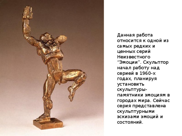 Данная работа относится к одной из самых редких и ценных серий Неизвестного “Эмоции”. Скульптор начал работу над серией в 1960-х годах, планируя установить скульптуры-памятники эмоциям в городах мира. Сейчас серия представлена скульптурными эскизами эмоций и состояний. 