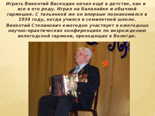  Играть Викентий Васендин начал ещё в детстве, как и все в его роду. Играл на балалайке и обычной гармошке. С тальянкой же он впервые познакомился в 1934 году, когда учился в семилетней школе.  Викентий Степанович ежегодно участвует в ежегодных научно-практических конференциях по возрождению вологодской гармони, проходящих в Вологде. 
