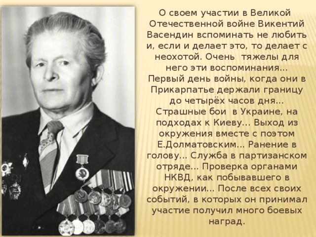  О своем участии в Великой Отечественной войне Викентий Васендин вспоминать не любить и, если и делает это, то делает с неохотой. Очень тяжелы для него эти воспоминания... Первый день войны, когда они в Прикарпатье держали границу до четырёх часов дня... Страшные бои в Украине, на подходах к Киеву... Выход из окружения вместе с поэтом Е.Долматовским... Ранение в голову... Служба в партизанском отряде... Проверка органами НКВД, как побывавшего в окружении... После всех своих событий, в которых он принимал участие получил много боевых наград. 