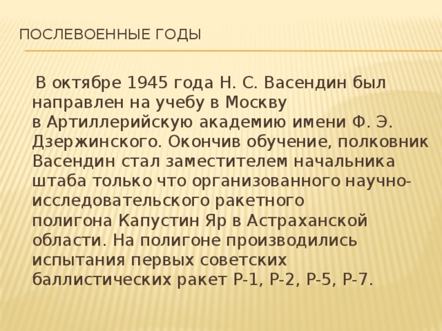 Послевоенные годы    В октябре 1945 года Н. С. Васендин был направлен на учебу в Москву в Артиллерийскую академию имени Ф. Э. Дзержинского. Окончив обучение, полковник Васендин стал заместителем начальника штаба только что организованного научно-исследовательского ракетного полигона Капустин Яр в Астраханской области. На полигоне производились испытания первых советских баллистических ракет Р-1, Р-2, Р-5, Р-7. 