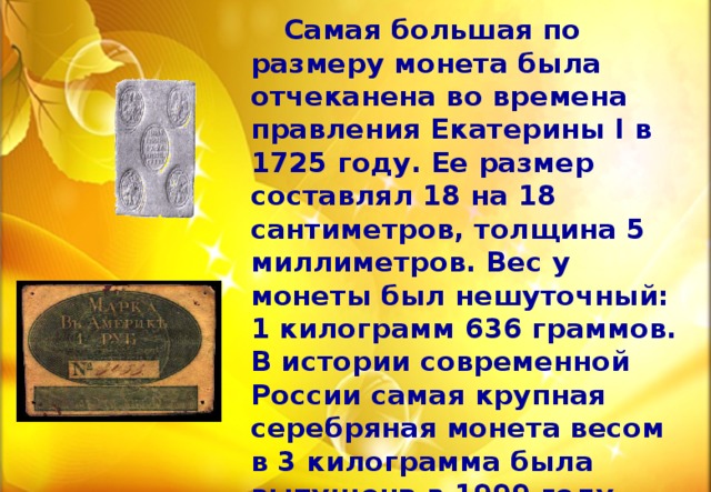  Самая большая по размеру монета была отчеканена во времена правления Екатерины I в 1725 году. Ее размер составлял 18 на 18 сантиметров, толщина 5 миллиметров. Вес у монеты был нешуточный: 1 килограмм 636 граммов. В истории современной России самая крупная серебряная монета весом в 3 килограмма была выпущена в 1999 году .  Русские кожаные деньги, выпущенные в обращение Российско-Американской компании в Аляске в 1816, 1826 и 1834 годах. 