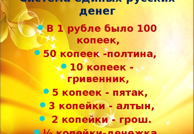 Система единых русских денег В 1 рубле было 100 копеек, 50 копеек -полтина, 10 копеек - гривенник, 5 копеек - пятак, 3 копейки - алтын,  2 копейки - грош. ½ копейки-денежка.  ¼ копейки - полушка 