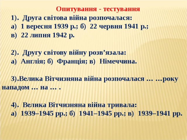 Опитування - тестування 1). Друга світова війна розпочалася: а) 1 вересня 1939 р.; б) 22 червня 1941 р.; в) 22 липня 1942 р.  2). Другу світову війну розв’язала: а) Англія; б) Франція; в) Німеччина.  3).Велика Вітчизняна війна розпочалася … …року нападом … на … .  4). Велика Вітчизняна війна тривала: а) 1939–1945 рр.; б) 1941–1945 рр.; в) 1939–1941 рр. 