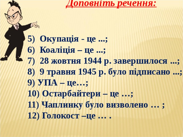   Доповніть речення:   5) Окупація - це ...; 6) Коаліція – це ...; 7) 28 жовтня 1944 р. завершилося ...; 8) 9 травня 1945 р. було підписано ...; 9) УПА – це…; 10) Остарбайтери – це …; 11) Чаплинку було визволено … ; 12) Голокост –це … . 