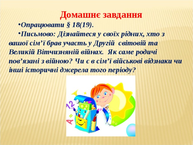 Домашнє завдання Опрацювати § 18(19). Письмово: Дізнайтеся у своїх рідних, хто з вашої сім’ї брав участь у Другій світовій та Великій Вітчизняній війнах. Як саме родичі пов’язані з війною? Чи є в сім’ї військові відзнаки чи інші історичні джерела того періоду?  